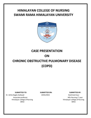 HIMALAYAN COLLEGE OF NURSING
SWAMI RAMA HIMALAYAN UNIVERSITY
CASE PRESENTATION
ON
CHRONIC OBSTRUCTIVE PULMONARY DISEASE
(COPD)
SUBMITTED TO: SUBMITTED ON: SUBMITTED BY:
Dr. Achla Dagdu Gaikwad 19/01/2021 Dashmeet kaur
Associate professor MSc Nursing 1st year
Himalayan college of Nursing Himalayan college of Nursing
SRHU SRHU
 