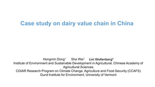 Case study on dairy value chain in China
Hongmin Dong1 Sha Wei1 Lini Wollenberg2
Institute of Environment and Sustainable Development in Agricultural, Chinese Academy of
Agricultural Sciences
CGIAR Research Program on Climate Change, Agriculture and Food Security (CCAFS)
Gund Institute for Environment, University of Vermont
 