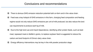 Conclusions and recommendations
 There is obvious GHG emission reduction potential both on-farm and in the value chain.
 Feed was a key hotspot of GHG emissions in this farm, changing feed composition and feeding
regime would not only reduce GHG emissions per unit of milk produced, but also reduce the land
use requirements to produce each kg of milk.
 Due to the high land use and import dependence, identifying other protein feeds, such as beet
meal, rapeseed meal or distiller’s grains, to replace soybean feed is suggested to reduce the
carbon and land footprint of China’s dairy value chain.
 Energy efficiency interventions may be key in the milk powder production stage
 