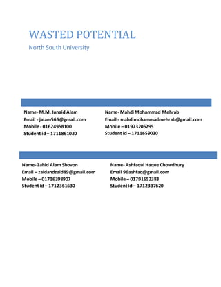 WASTED POTENTIAL
North South University
Name- M.M. Junaid Alam
Email - jalam565@gmail.com
Mobile - 01624958100
Student id– 1711861030
Name- Zahid Alam Shovon
Email – zaidandzaid89@gmail.com
Mobile – 01716398907
Student id – 1712361630
Name- Mahdi Mohammad Mehrab
Email - mahdimohammadmehrab@gmail.com
Mobile – 01973206295
Student id – 1711659030
Name- Ashfaqul Haque Chowdhury
Email 96ashfaq@gmail.com
Mobile – 01791652383
Student id – 1712337620
 