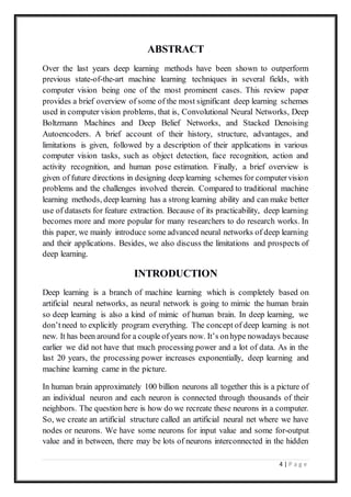 4 | P a g e
ABSTRACT
Over the last years deep learning methods have been shown to outperform
previous state-of-the-art machine learning techniques in several fields, with
computer vision being one of the most prominent cases. This review paper
provides a brief overview of some of the most significant deep learning schemes
used in computer vision problems, that is, Convolutional Neural Networks, Deep
Boltzmann Machines and Deep Belief Networks, and Stacked Denoising
Autoencoders. A brief account of their history, structure, advantages, and
limitations is given, followed by a description of their applications in various
computer vision tasks, such as object detection, face recognition, action and
activity recognition, and human pose estimation. Finally, a brief overview is
given of future directions in designing deep learning schemes for computervision
problems and the challenges involved therein. Compared to traditional machine
learning methods, deep learning has a strong learning ability and can make better
use of datasets for feature extraction. Because of its practicability, deep learning
becomes more and more popular for many researchers to do research works. In
this paper, we mainly introduce some advanced neural networks of deep learning
and their applications. Besides, we also discuss the limitations and prospects of
deep learning.
INTRODUCTION
Deep learning is a branch of machine learning which is completely based on
artificial neural networks, as neural network is going to mimic the human brain
so deep learning is also a kind of mimic of human brain. In deep learning, we
don’tneed to explicitly program everything. The concept of deep learning is not
new. It has been around for a couple ofyears now. It’s onhype nowadays because
earlier we did not have that much processing power and a lot of data. As in the
last 20 years, the processing power increases exponentially, deep learning and
machine learning came in the picture.
In human brain approximately 100 billion neurons all together this is a picture of
an individual neuron and each neuron is connected through thousands of their
neighbors. The question here is how do we recreate these neurons in a computer.
So, we create an artificial structure called an artificial neural net where we have
nodes or neurons. We have some neurons for input value and some for-output
value and in between, there may be lots of neurons interconnected in the hidden
 
