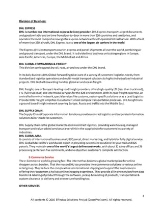 2
All contents © 2016 Effectus Solutions Pvt Ltd (CrossProf.com). All rights reserved.
Division of Business:
DHL EXPRESS
DHL is numberone international expressdeliveryprovider. DHLExpresstransportsurgentdocuments
and goodsreliablyandontime fromdoor-to-doorinmore than220 countriesandterritories,and
operatesthe mostcomprehensive global expressnetworkwithself-operatedinfrastructure. Withafleet
of more than250 aircraft,DHL Expressisalso one of the largest air carriers in the world
The Expressdivisiontransportscourier,expressandparcel shipmentsall overthe world,combiningair
and groundtransport,underthe DHL brand. It isdividedinto business unitsalongregions inEurope,
AsiaPacific, Americas, Europe,the MiddleEastandAfrica.
DHL GLOBAL FORWARDING & FRIEGHT
Thisdivisioncarriesgoodsbyrail,road,airand sea underthe DHL brand.
In itsdailybusinessDHLGlobal Forwardingtakescare of a varietyof customers'logisticsneeds,from
standardizedlogisticsoperationsandmulti-modal transportsolutionstohighlyindividualizedindustrial
projects. DHL Global Forwarding handlesglobalairandoceanfreight.
DHL Freight,one of Europe'sleadingroadfreightproviders,offershigh-qualityLTL(lessthantruckload),
FTL (full truckload) andintermodal servicesforthe B2B environment.Withitsroadfreightexpertise,an
unrivalled terminalnetwork,specialserviceslikecustoms,sector-specificsolutionsoras a Lead Logistics
ProviderDHL Freightsimplifiesits customer’s mostcomplex transportationprocesses. DHLFreightruns
a ground basedfreightnetworkcovering Europe,Russiaandtrafficintothe Middle East.
DHL SUPPLYCHAIN
The SupplyChain/Corporate InformationSolutionsprovidescontractlogisticsandcorporate information
solutionstailor-madeforcustomers.
DHL SupplyChainisthe global marketleaderincontractlogistics,providingwarehousing,managed
transportand value-addedservicesateverylinkinthe supplychainforcustomersinavarietyof
industries.
DHL GLOBAL MAIL
It consistsof international businessmail,B2Cparcel,directmarketing,andhybridorfullydigital service.
DHL Global Mail isDHL's worldwide expertinprovidingcustomizedsolutionsforyourmail andB2C
parcels.They maintainone ofthe world'slargest deliverynetworks,withabout32 salesofficesand26
processingcentersonfive continents,andone objective:customer’s complete satisfaction.
E-Commerce Service
The e-Commerce worldisgrowingfast!The internethasbecome aglobal marketplace foronline
shoppersacrossborders. That the reasonDHL too provides the ecommerce solutionstovariousonline
retail group. Theyreduce the complexitiesininternational shippingandsupportthe businessesin
offeringtheircustomersaholisticonlineshoppingexperience. Theyprovide all inone services fromdata
transfer& labelingof productthroughthe software,pickup& handlingof products,transportation&
customclearance to deliveryandevenreturnhandlingtoo.
OTHER SERVICES
 