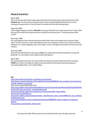 4
All contents © 2016 Effectus Solutions Pvt Ltd (CrossProf.com). All rights reserved.
Merger & Acquisitions
March 2003:
DHL enteredintoadefinitivemergeragreementwiththe USbasedexpressparcel deliveryprovider
Airborne,Inc. This transactionincreasedmarketsharesand profitabilityof bothpartners,hence
creatinga strong presence inthe USmarket to compete withthe dominatingplayers.
November2004:
India’sbiggestlogisticscompany- Blue Dart- wasacquiredbyDHL to increase itspresence inIndia. After
the acquisitionboththe companycontinue usingtheirownbrandnames. The deal wasabout$162
million.
November,2004:
DHL andNewgistichave enteredintopartnershiptoofferretail merchandise returnsolution-Smart
Label- forDHL customers.SmartLabel addressesthe reverselogisticsneedsof multi-channel retailers.
Newgistic,Inc.(www.newgistics.com) isthe leaderinreturnsmanagementsolutionsforthe directretail
industry.
December2005:
Deutsche PostWorldNet has alsoacquired Exel.The combinationof the twocompaniescreatesthe
global No.1 in seafreight,oceanfreightandcontractlogistics.
March 2015:
DHL, global logisticsprovider,hasacquiredGermanlogisticsbusinessof pharmaceuticalscompany
STADA witha deal tomanage the logisticsactivitiesandsitesof the pharmaceutical companyin
FlorstadtandBad Vilbel,nearFrankfurt/Main.
Ref:
http://www.dhl.com/en/about_us/company_portrait.html
http://www.computerworlduk.com/in-depth/it-business/3608980/dhl-how-a-logistics-firm-evolved-to-
provide-software-as-a-service/
http://annualreport2014.dpdhl.com/
http://www.dpdhl.com/content/dam/dpdhl/Investoren/Veranstaltungen/Reporting/2015/gb2014/DPD
HL%20_2015_BusinessProfile_InvestorRelations.pdf
http://timesofindia.indiatimes.com/business/india-business/DHL-acquires-Blue-
Dart/articleshow/916746.cms
http://www.dpdhl.com/en/investors/investor_news/financial_news_archive/2005/exel_acq_complete.
html#mainpar_text
http://www.biospectrumasia.com/biospectrum/news/220808/dhl-acquires-logistics-arm-german-
pharma
http://avstop.com/news/dhl_airborne.htm
 