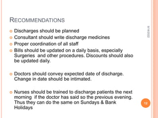 RECOMMENDATIONS
 Discharges should be planned
 Consultant should write discharge medicines
 Proper coordination of all staff
 Bills should be updated on a daily basis, especially
Surgeries and other procedures. Discounts should also
be updated daily.
 Doctors should convey expected date of discharge.
Change in date should be intimated.
 Nurses should be trained to discharge patients the next
morning if the doctor has said so the previous evening.
Thus they can do the same on Sundays & Bank
Holidays
9/18/2022
12
 