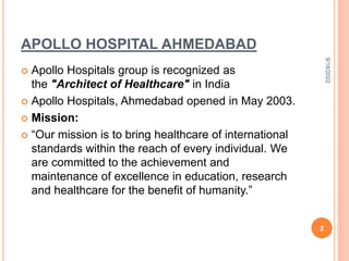 APOLLO HOSPITAL AHMEDABAD
 Apollo Hospitals group is recognized as
the "Architect of Healthcare" in India
 Apollo Hospitals, Ahmedabad opened in May 2003.
 Mission:
 “Our mission is to bring healthcare of international
standards within the reach of every individual. We
are committed to the achievement and
maintenance of excellence in education, research
and healthcare for the benefit of humanity.”
9/18/2022
2
 