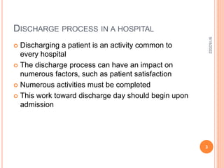 DISCHARGE PROCESS IN A HOSPITAL
 Discharging a patient is an activity common to
every hospital
 The discharge process can have an impact on
numerous factors, such as patient satisfaction
 Numerous activities must be completed
 This work toward discharge day should begin upon
admission
9/18/2022
3
 