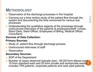 METHODOLOGY
 Observation of the discharge processes in the hospital.
 Carrying out a time motion study of the patient flow through the
system and documenting the time consumed for various sub
processes
 Understanding the qualitative aspects of the processes through
unstructured interviews of the patients & employees(Staff -nurses,
Ward Clerk, Ward Officer, Employees of Billing, Medical Officer,
Consultant)
Sources of Data Collection:
Primary Sources:
 Study of patient flow through discharge process
 Unstructured interviews of staff
 Observation
Secondary Sources:
 SOP of the Department
 Number of cases observed (sample size) - 60 [30 form deluxe ward,
10 from standard ward and 20 form private and semiprivate wards]. It
includes TPA patients, corporate patients and cash paid patients.
9/18/2022
5
 