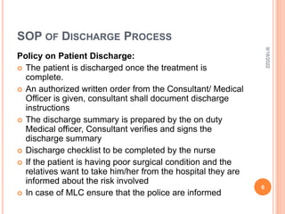 SOP OF DISCHARGE PROCESS
Policy on Patient Discharge:
 The patient is discharged once the treatment is
complete.
 An authorized written order from the Consultant/ Medical
Officer is given, consultant shall document discharge
instructions
 The discharge summary is prepared by the on duty
Medical officer, Consultant verifies and signs the
discharge summary
 Discharge checklist to be completed by the nurse
 If the patient is having poor surgical condition and the
relatives want to take him/her from the hospital they are
informed about the risk involved
 In case of MLC ensure that the police are informed
9/18/2022
6
 