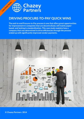 Chazey Partners Case Study Series | 1
DRIVING PROCURE-TO-PAY QUICK WINS
© Chazey Partners 2014
Case
Study
Series
The end-to-end Procure-to-Pay process is one that offers great opportunities
for improvement in companies that are decentralized, still mainly paper-
based, and lacking in standardization. This case study explains how a
company that was determined to drive efficiencies through the process
ended up with significantly improved vendor payments.
 