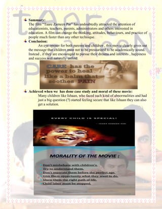 Summary:
The film “Taare Zameen Par” has undoubtedly attracted the attention of
educationists, teachers, parents, administrators and others interested in
education. A film can change the thinking, attitudes, behaviours, and practice of
people much faster than any other technique.
Conclusion:
An eye opener for both parents and children , this movie clearly gives out
the message that children must not to be pressurized to be academically sound.
Instead , if they are encouraged to pursue their dreams and interests , happiness
and success will naturally unfold.
Achieved when we has done case study and moral of these movie:
Many children like Ishaan, who faced such kind of abnormalities and had
just a big question (?) started feeling secure that like Ishaan they can also
get a solution.
 