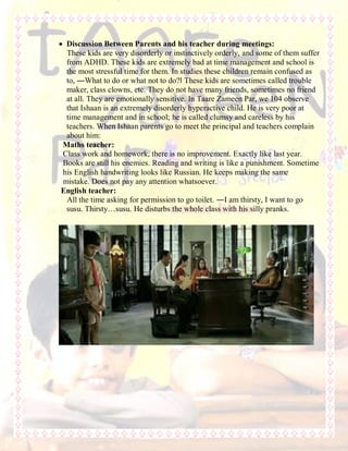  Discussion Between Parents and his teacher during meetings:
These kids are very disorderly or instinctively orderly, and some of them suffer
from ADHD. These kids are extremely bad at time management and school is
the most stressful time for them. In studies these children remain confused as
to, ―What to do or what not to do?‖ These kids are sometimes called trouble
maker, class clowns, etc. They do not have many friends, sometimes no friend
at all. They are emotionally sensitive. In Taare Zameen Par, we 104 observe
that Ishaan is an extremely disorderly hyperactive child. He is very poor at
time management and in school; he is called clumsy and careless by his
teachers. When Ishaan parents go to meet the principal and teachers complain
about him:
Maths teacher:
Class work and homework, there is no improvement. Exactly like last year.
Books are still his enemies. Reading and writing is like a punishment. Sometime
his English handwriting looks like Russian. He keeps making the same
mistake. Does not pay any attention whatsoever.
English teacher:
All the time asking for permission to go toilet. ―I am thirsty, I want to go
susu. Thirsty…susu. He disturbs the whole class with his silly pranks.
 