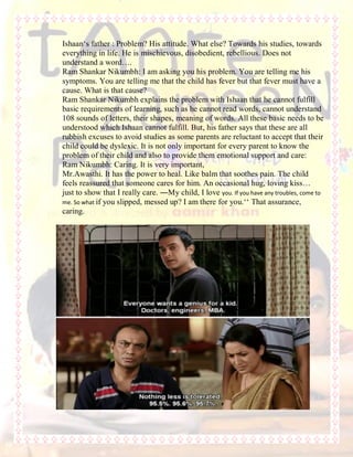 Ishaan„s father : Problem? His attitude. What else? Towards his studies, towards
everything in life. He is mischievous, disobedient, rebellious. Does not
understand a word….
Ram Shankar Nikumbh: I am asking you his problem. You are telling me his
symptoms. You are telling me that the child has fever but that fever must have a
cause. What is that cause?
Ram Shankar Nikumbh explains the problem with Ishaan that he cannot fulfill
basic requirements of learning, such as he cannot read words, cannot understand
108 sounds of letters, their shapes, meaning of words. All these basic needs to be
understood which Ishaan cannot fulfill. But, his father says that these are all
rubbish excuses to avoid studies as some parents are reluctant to accept that their
child could be dyslexic. It is not only important for every parent to know the
problem of their child and also to provide them emotional support and care:
Ram Nikumbh: Caring. It is very important,
Mr.Awasthi. It has the power to heal. Like balm that soothes pain. The child
feels reassured that someone cares for him. An occasional hug, loving kiss…
just to show that I really care. ―My child, I love you. If you have any troubles, come to
me. So what if you slipped, messed up? I am there for you.„„ That assurance,
caring.
 