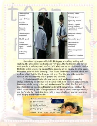 Ishaan is an eight-year- old child. He is poor at reading, writing and
spelling. His gross motor skills are also very poor. But his teachers and parents
think that he is a clumsy and carefree child who does not take interest in studies.
He looks lost in school. He has problems in doing up his tie, and his shoe laces.
He cannot wear his dress properly. Thus, Taare Zameen Par presents Ishaan as a
dyslexic child. But the film does not end here. The film also talks about the
solution and discusses the role of parents and teachers.
Dyslexia is curable disorder and parents and teachers can make big
change in refining the abilities of a dyslexic child. Both teachers and parents are
best aware of the strong points and weaknesses of the child. The first and
important step for parents and teachers is to fulfill the emotional needs of the
child. In our country most of the parents are not aware of the learning disability
and that„s why they think that their child is sluggish, clumsy and careless, who
does not pay attention to studies.
 