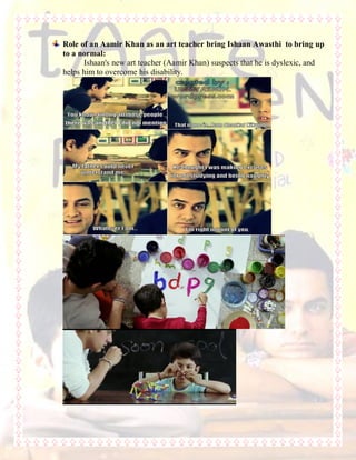 Role of an Aamir Khan as an art teacher bring Ishaan Awasthi to bring up
to a normal:
Ishaan's new art teacher (Aamir Khan) suspects that he is dyslexic, and
helps him to overcome his disability.
 