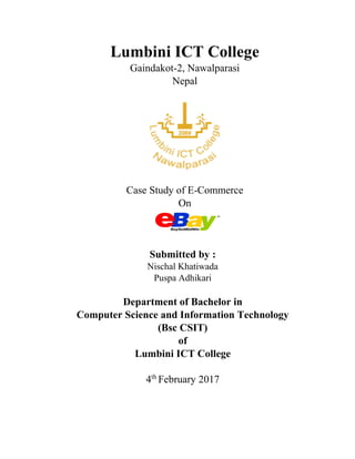 Lumbini ICT College
Gaindakot-2, Nawalparasi
Nepal
Case Study of E-Commerce
On
Submitted by :
Nischal Khatiwada
Puspa Adhikari
Department of Bachelor in
Computer Science and Information Technology
(Bsc CSIT)
of
Lumbini ICT College
4th
February 2017
 