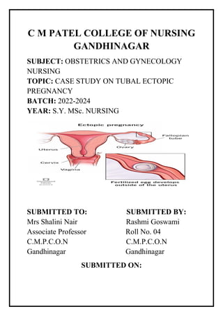 C M PATEL COLLEGE OF NURSING
GANDHINAGAR
SUBJECT: OBSTETRICS AND GYNECOLOGY
NURSING
TOPIC: CASE STUDY ON TUBAL ECTOPIC
PREGNANCY
BATCH: 2022-2024
YEAR: S.Y. MSc. NURSING
SUBMITTED TO: SUBMITTED BY:
Mrs Shalini Nair Rashmi Goswami
Associate Professor Roll No. 04
C.M.P.C.O.N C.M.P.C.O.N
Gandhinagar Gandhinagar
SUBMITTED ON:
 