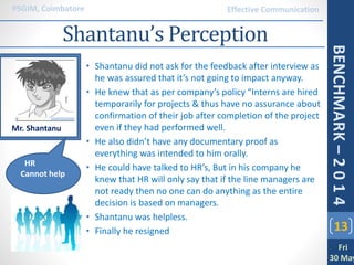 • Shantanu did not ask for the feedback after interview as
he was assured that it’s not going to impact anyway.
• He knew that as per company’s policy “Interns are hired
temporarily for projects & thus have no assurance about
confirmation of their job after completion of the project
even if they had performed well.
• He also didn’t have any documentary proof as
everything was intended to him orally.
• He could have talked to HR’s, But in his company he
knew that HR will only say that if the line managers are
not ready then no one can do anything as the entire
decision is based on managers.
• Shantanu was helpless.
• Finally he resigned 13
PSGIM, Coimbatore
Fri
30 May
BENCHMARK–2014
Effective Communication
Shantanu’s Perception
Mr. Shantanu
HR
Cannot help
 