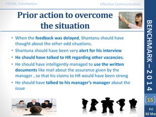 Prior action to overcome
the situation
• When the feedback was delayed, Shantanu should have
thought about the other odd situations.
• Shantuna should have been very alert for his interview
• He should have talked to HR regarding other vacancies.
• He should have intelligently managed to use the written
documents like mail about the assurance given by the
manager , so that his claims to HR would have been strong
• He should have talked to his manager’s manager about the
issue
15
PSGIM, Coimbatore
Fri
30 May
BENCHMARK–2014
Effective Communication
 