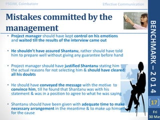Mistakes committed by the
management
17
PSGIM, Coimbatore
Fri
30 May
BENCHMARK–2014
Effective Communication
• Project manager should have kept control on his emotions
and waited till the results of the interview came out
• He shouldn’t have assured Shantanu, rather should have told
him to prepare well without giving any guarantee before hand
• Project manager should have justified Shantanu stating him
the actual reasons for not selecting him & should have cleared
all his doubts
• He should have conveyed the message with the motive to
convince him, till he found that Shantanu was with his
statement & was in a position to agree to what he was saying
• Shantanu should have been given with adequate time to make
necessary arrangement in the meantime & to make up himself
for the cause
 