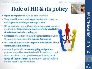 Role of HR & its policy
19
PSGIM, Coimbatore
Fri
30 May
BENCHMARK–2014
Effective Communication
• Open door policy should be implemented
• They should have a well expertise team to carry out
employee counseling & manage stress
• HR department should train their managers about of
maintaining transparency, accountability, credibility
& autonomy within employees
• Feedback should be collected from employee when
they are leaving about the reason for leaving
• HR Dept. should train managers without MBA about
communication barriers
• All employees who are undergoing resignation
process should be examined well. They should track
their details & come up with report & analyze all
types of circumstances to encounter such problems
before hand & optimize them.
 