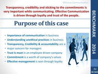 • Importance of communication in business
• Understanding unethical practices in business
• Transparency, Credibility & accountability are a
• major concern for managers
• Trust is must in an employee driven company
• Commitment is a worth of company’s values
• Effective management is won through loyalty
Purpose of this case
Transparency, credibility and sticking to the commitments is
very important while communicating. Effective Communication
is driven through loyalty and trust of the people.
Fri
30 MAY
BENCHMARK2014
Effective Communication
 