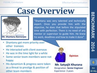 Case Overview
6
PSGIM, Coimbatore
Fri
30 My
BENCHMARK2014
Effective Communication
Mr. Shantanu Bannerjee
Mr. Satyajit Khurana
Designation: Senior Engineer
Experience: 3 years
Opinion
• Shantanu got more priority over
other trainees
• He interacted with client overseas
• He was in the lime light for a while
• Some senior team members were not
happy
• His dynamism & progress were taken
as a threat to prestige & position of
other team members
“Shantanu was very talented and technically
expert. Once you provide him with the
objective, he does that before the stipulated
time with perfection. There is no need of any
mentor or supervisor to guide him. He knew
his work, deadlines and how to make it done”
 