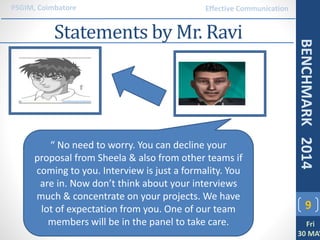 Statements by Mr. Ravi
9
PSGIM, Coimbatore
Fri
30 MAY
BENCHMARK2014
Effective Communication
“ No need to worry. You can decline your
proposal from Sheela & also from other teams if
coming to you. Interview is just a formality. You
are in. Now don’t think about your interviews
much & concentrate on your projects. We have
lot of expectation from you. One of our team
members will be in the panel to take care.
 