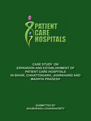 CASE STUDY ON 
EXPANSION AND ESTABLISHMENT OF 
PATIENT CARE HOSPITALS 
IN BIHAR, CHHATTISGARH, JHARKHAND AND 
MADHYA PRADESH 
SUBMITTED BY 
SHUBHENDU CHAKRAVORTY 
 