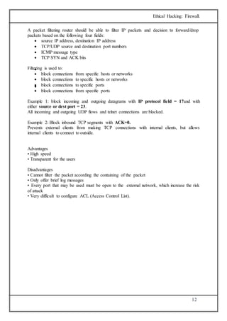 Ethical Hacking: Firewall. 
A packet filtering router should be able to filter IP packets and decision to forward/drop 
packets based on the following four fields: 
12 
 source IP address, destination IP address 
 TCP/UDP source and destination port numbers 
 ICMP message type 
 TCP SYN and ACK bits 
Filtering  is used to: 
 block connections from specific hosts or networks 
 block connections to specific hosts or networks 
 block connections to specific ports 
 block connections from specific ports 
Example 1: block incoming and outgoing datagrams with IP protocol field = 17and with 
either source or dest port = 23. 
All incoming and outgoing UDP flows and telnet connections are blocked. 
Example 2: Block inbound TCP segments with ACK=0. 
Prevents external clients from making TCP connections with internal clients, but allows 
internal clients to connect to outside. 
Advantages 
• High speed 
• Transparent for the users 
Disadvantages 
• Cannot filter the packet according the containing of the packet 
• Only offer brief log messages 
• Every port that may be used must be open to the external network, which increase the risk 
of attack 
• Very difficult to configure ACL (Access Control List). 
 