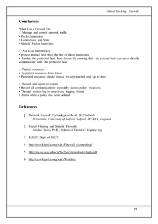 Ethical Hacking: Firewall. 
19 
Conclusions 
What Can a Firewall Do: 
• Packet Inspection 
• Connections and State 
• Stateful Packet Inspection 
• protect internal host from the risk of direct interaction 
• Insulate the protected host from threats by ensuring that an external host can never directly 
communicate with the protected host 
Protect resources 
• To protect resources from threat 
• Protected resources should always be kept patched and up-to-date 
• Record all communications especially access policy violations 
• Through system log or proprietary logging format 
• Alarm when a policy has been violated 
References 
1. Network Firewall Technologies-i. David W Chadwick 
IS Institute, University of Salford, Salford, M5 4WT, England. 
2. Packet Filtering and Stateful Firewalls 
Avishai Wool, Ph.D., School of Electrical Engineering. 
3. KAIST, Dept. of EECS. 
4. http://en.wikipedia.org/wiki/Firewall_(computing) 
5. http://my.ss.sysu.edu.cn/WebSec/download/chap6.pdf 
6. http://en.wikipedia.org/wiki/WinGate 
