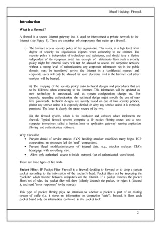 Ethical Hacking: Firewall. 
2 
Introduction 
What is a Firewall? 
A firewall is a secure Internet gateway that is used to interconnect a private network to the 
Internet (see Figure 1). There are a number of components that make up a firewall: 
i) The Internet access security policy of the organisation. This states, at a high level, what 
degree of security the organisation expects when connecting to the Internet. The 
security policy is independent of technology and techniques, and should have a lifetime 
independent of the equipment used. An example of statements from such a security 
policy might be: external users will not be allowed to access the corporate network 
without a strong level of authentication; any corporate information not in the public 
domain must be transferred across the Internet in a confidential manner, and 
corporate users will only be allowed to send electronic mail to the Internet - all other 
services will be banned. 
ii) The mapping of the security policy onto technical designs and procedures that are 
to be followed when connecting to the Internet. This information will be updated as 
new technology is announced, and as system configurations change etc. For 
example, regarding authentication, the technical design might specify the use of one-time 
passwords. Technical designs are usually based on one of two security policies, 
permit any service unless it is expressly denied, or deny any service unless it is expressly 
permitted. The latter is clearly the more secure of the two. 
iii) The firewall system, which is the hardware and software which implements the 
firewall. Typical firewall systems comprise a IP packet filtering router, and a host 
computer (sometimes called a bastion host or application gateway) running application 
filtering and authentication software. 
Why Firewalls? 
 Prevent denial of service attacks: SYN flooding: attacker establishes many bogus TCP 
connections, no resources left for “real” connections. 
 Prevent illegal modification/access of internal data. e.g., attacker replaces CIA’s 
homepage with something else. 
 Allow only authorized access to inside network (set of authenticated users/hosts). 
There are three types of fire walls. 
Packet Filter: IP Packet Filter Firewall is a firewall deciding to forward or to drop a certain 
packet according to the information of the packet’s head. Packet filters act by inspecting the 
"packets" which transfer between computers on the Internet. If a packet matches the packet 
filter's set of rules, the packet filter will drop (silently discard) the packet, or reject it (discard 
it, and send "error responses" to the source). 
This type of packet filtering pays no attention to whether a packet is part of an existing 
stream of traffic (i.e. it stores no information on connection "state"). Instead, it filters each 
packet based only on information contained in the packet itself. 
 