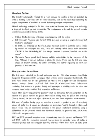 Ethical Hacking: Firewall. 
5 
Literature Review 
The term firewall originally referred to a wall intended to confine a fire or potential fire 
within a building. Later uses refer to similar structures, such as the metal sheet separating the 
engine compartment of a vehicle or aircraft from the passenger compartment. 
Firewall technology emerged in the late 1980s when the Internet was a fairly new technology 
in terms of its global use and connectivity. The predecessors to firewalls for network security 
were the routers used in the late 1980s 
 Clifford Stoll's discovery of German spies tampering with his system 
 Bill Cheswick's "Evening with Berferd" 1992 in which he set up a simple electronic "jail" 
to observe an attacker 
 In 1988, an employee at the NASA Ames Research Center in California sent a memo 
by email to his colleagues that read, "We are currently under attack from an Internet 
VIRUS! It has hit Berkeley, UC San Diego, Lawrence Livermore, Stanford, and NASA 
Ames." 
 The Morris Worm spread itself through multiple vulnerabilities in the machines of the 
time. Although it was not malicious in intent, the Morris Worm was the first large scale 
attack on Internet security; the online community was neither expecting an attack nor 
prepared to deal with one. 
First generation: Packet filters 
The first paper published on firewall technology was in 1988, when engineers from Digital 
Equipment Corporation (DEC) developed filter systems known as packet filter firewalls. This 
fairly basic system was the first generation of what is now a highly involved and technical 
internet security feature. At AT&T Bell Labs, Bill Cheswick and Steve Bellovin were 
continuing their research in packet filtering and developed a working model for their own 
company based on their original first generation architecture. 
Packet filters act by inspecting the "packets" which are transferred between computers on the 
Internet. If a packet matches the packet filter's set of filtering rules, the packet filter will drop 
(silently discard) the packet or reject it (discard it, and send "error responses" to the source). 
This type of packet filtering pays no attention to whether a packet is part of an existing 
stream of traffic (i.e. it stores no information on connection "state"). Instead, it filters each 
packet based only on information contained in the packet itself (most commonly using a 
combination of the packet's source and destination address, its protocol, and, for TCP and 
UDP traffic, the port number). 
TCP and UDP protocols constitute most communication over the Internet, and because TCP 
and UDP traffic by convention uses well known ports for particular types of traffic, a 
"stateless" packet filter can distinguish between, and thus control, those types of traffic (such 
 