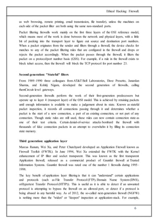 Ethical Hacking: Firewall. 
as web browsing, remote printing, email transmission, file transfer), unless the machines on 
each side of the packet filter are both using the same non-standard ports. 
Packet filtering firewalls work mainly on the first three layers of the OSI reference model, 
which means most of the work is done between the network and physical layers, with a little 
bit of peeking into the transport layer to figure out source and destination port numbers. 
When a packet originates from the sender and filters through a firewall, the device checks for 
matches to any of the packet filtering rules that are configured in the firewall and drops or 
rejects the packet accordingly. When the packet passes through the firewall, it filters the 
packet on a protocol/port number basis (GSS). For example, if a rule in the firewall exists to 
block telnet access, then the firewall will block the TCP protocol for port number 23. 
6 
Second generation: "Stateful" filters 
From 1989–1990 three colleagues from AT&T Bell Laboratories, Dave Presetto, Janardan 
Sharma, and Kshitij Nigam, developed the second generation of firewalls, calling 
themCircuit- level gateways. 
Second-generation firewalls perform the work of their first-generation predecessors but 
operate up to layer 4 (transport layer) of the OSI model. This is achieved by retaining packets 
until enough information is available to make a judgement about its state. Known as stateful 
packet inspection, it records all connections passing through it and determines whether a 
packet is the start of a new connection, a part of an existing connection, or not part of any 
connection. Though static rules are still used, these rules can now contain connection state as 
one of their test criteria. Certain denial-of-service attacks bombard the firewall with 
thousands of fake connection packets in an attempt to overwhelm it by filling its connection 
state memory. 
Third generation: application layer 
Marcus Ranum, Wei Xu, and Peter Churchyard developed an Application Firewall known as 
Firewall Toolkit (FWTK). In June 1994, Wei Xu extended the FWTK with the Kernel 
enhancement of IP filter and socket transparent. This was known as the first transparent 
Application firewall, released as a commercial product of Gauntlet firewall at Trusted 
Information Systems. Gauntlet firewall was rated one of the number 1 firewalls during 1995– 
1998. 
The key benefit of application layer filtering is that it can "understand" certain applications 
and protocols (such as File Transfer Protocol (FTP), Domain Name System (DNS), 
orHypertext Transfer Protocol (HTTP)). This is useful as it is able to detect if an unwanted 
protocol is attempting to bypass the firewall on an allowed port, or detect if a protocol is 
being abused in any harmful way. As of 2012, the so-called next-generation firewall (NGFW) 
is nothing more than the "widen" or "deepen" inspection at application-stack. For example, 
 