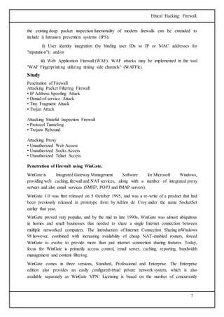 Ethical Hacking: Firewall. 
the existing deep packet inspection functionality of modern firewalls can be extended to 
include i) Intrusion prevention systems (IPS); 
ii) User identity integration (by binding user IDs to IP or MAC addresses for 
7 
"reputation"); and/or 
iii) Web Application Firewall (WAF). WAF attacks may be implemented in the tool 
"WAF Fingerprinting utilizing timing side channels" (WAFFle). 
Study 
Penetration of Firewall 
Attacking Packet Filtering Firewall 
• IP Address Spoofing Attack 
• Denial-of-service Attack 
• Tiny Fragment Attack 
• Trojan Attack 
Attacking Stateful Inspection Firewall 
• Protocol Tunneling 
• Trojans Rebound 
Attacking Proxy 
• Unauthorized Web Access 
• Unauthorized Socks Access 
• Unauthorized Telnet Access 
Penetration of Firewall using WinGate. 
WinGate is Integrated Gateway Management Software for Microsoft Windows, 
providing web caching, firewall and NAT services, along with a number of integrated proxy 
servers and also email services (SMTP, POP3 and IMAP servers). 
WinGate 1.0 was first released on 5 October 1995, and was a re-write of a product that had 
been previously released in prototype form by Adrien de Croy under the name SocketSet 
earlier that year. 
WinGate proved very popular, and by the mid to late 1990s, WinGate was almost ubiquitous 
in homes and small businesses that needed to share a single Internet connection between 
multiple networked computers. The introduction of Internet Connection Sharing inWindows 
98 however, combined with increasing availability of cheap NAT-enabled routers, forced 
WinGate to evolve to provide more than just internet connection sharing features. Today, 
focus for WinGate is primarily access control, email server, caching, reporting, bandwidth 
management and content filtering. 
WinGate comes in three versions, Standard, Professional and Enterprise. The Enterprise 
edition also provides an easily configuredvirtual private network system, which is also 
available separately as WinGate VPN. Licensing is based on the number of concurrently 
 