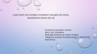 CASE STUDY ON FLEXIBLE PAVEMENT FAILURES ON DODA-
BHADERWAH ROAD (NH-1B)
KUNDAN SAHADEV SANAP
ROLL NO, 202030016
REHABILITATION OF STRUCTURES
VIRMATA JIJABAI TECHNOLOGICAL INSTTUTE,
MATUNGA
 