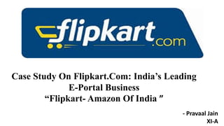 Case Study On Flipkart.Com: India’s Leading
E-Portal Business
“Flipkart- Amazon Of India ”
- Pravaal Jain
XI-A
 