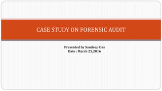 CASE STUDY ON FORENSIC AUDIT
Presented by Sandeep Das
Date : March 25,2016
 