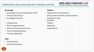  -
Knowledge: Abilities:
 Knowledge of Accounting standards / IFRS Interpersonal communications
 Financial Data Analysis Strong verbal and written communications
 Due Diligence Reviews Tracing illicit funds
Analytical
 Embezzlement Integrity
 Asset misappropriations Objectivity
 Contract and procurement fraud Independence
 Tax and related regulations
 Compute applications
Skills :
 Writing reports
 Interview techniques
10
KNOWLEDGE, SKILLS AND ABILITIES FORENSIC AUDITOR
 