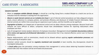  -
Lessons Learned
 When an employee exhibits lifestyle changes, it should be a red flag. Going from a modest lifestyle to a lavish one can be an
indication that the individual is stealing from the organization.
 Absent or weak internal controls are an invitation for fraud. A set of internal control procedures can help safeguard company
assets, ensure adherence to company policies, and promote efficiency and disclosure of reliable financial information. Many
internal controls are neither time-consuming nor expensive to put in place, and their benefits can be significant.
 Segregation of duties is an integral part of operational control and can deter collusion among employees. Because frauds with
collusion are more difficult to detect, companies should have whistleblower hotlines for reporting indiscretions when
employees see them.
 Lack of management review weakens detection of employee misconduct. Management should maintain documentary evidence
of its review and approval of all financial information to demonstrate that it has retained effective control over its financial
information.
 Regular disbursements, such as commissions, should not be allowed without applying regular authorization processes and
closely watching all exception cases.
 Customer control accounts should be regularly monitored and reconciled at least monthly. Any discrepancies should be
investigated adequately.
 A fraud policy gives the perception among employees that management is serious about deterring fraudulent behavior. It
should make clear that violators will be terminated and prosecuted.
12
CASE STUDY – S ASSOCIATES
 