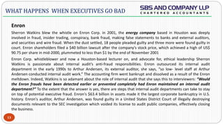  -
Enron
Sherron Watkins blew the whistle on Enron Corp. in 2001, the energy company based in Houston was deeply
involved in fraud, insider trading, conspiracy, bank fraud, making false statements to banks and external auditors,
and securities and wire fraud. When the dust settled, 18 people pleaded guilty and three more were found guilty in
court. Enron shareholders filed a $40 billion lawsuit after the company's stock price, which achieved a high of US$
90.75 per share in mid-2000, plummeted to less than $1 by the end of November 2001
Enron Corp. whistleblower and now a Houston-based lecturer on, and advocate for, ethical leadership Sherron
Watkins is passionate about internal audit’s anti-fraud responsibilities. Enron outsourced its internal audit
department in the early 1990s to Arthur Andersen, its external auditor, she says, “so low- level staff at Arthur
Andersen conducted internal audit work.” The accounting firm went bankrupt and dissolved as a result of the Enron
meltdown. Indeed, Watkins is so adamant about the role of internal audit that she says this to interviewers: “Would
the Enron frauds have been detected earlier or prevented completely had Enron maintained an internal audit
department?” To the extent that the answer is yes, there are steps that internal audit departments can take to stay
on top of potential executive fraud. Enron's $63.4 billion in assets made it the largest corporate bankruptcy in U.S.
history. Enron's auditor, Arthur Andersen, was found guilty in a United States District Court of illegally destroying
documents relevant to the SEC investigation which voided its license to audit public companies, effectively closing
the business.
13
WHAT HAPPENS WHEN EXECUTIVES GO BAD
 