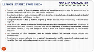  -
 Concern over conflict of interest between auditing and consulting raises the need for accounting firms to
separate their consulting activities from their auditing businesses.
 Securitization and other legitimate structured finance deals have to be disclosed with sufficient depth and detail
to adequately inform sophisticated investors.
 Management has to be free of material conflicts of interest because private investors rely on their business
judgment.
 There should be a method or basis that distinguishes between structured finance transactions that should be
allowed from those that should be restricted. This requires regulatory re-examining of structured financing
transactions. However, a long-term perspective must be taken that excessive safeguards can stifle business
innovation .
 The importance of taking corporate codes of conduct seriously and carefully thinking through their
implementation.
 There is a move considering forcing firms to routinely change auditors and for accounting firms to separate their
consulting from their auditing businesses in an attempt to prevent Enron-style collapses.
14
LESSONS LEARNED FROM ENRON
 