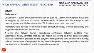  -
Satyam
Background
On January 7, 2009, announced confession of over Rs. 7,800 Crore financial fraud and
he resigned as chairman of Satyam. He revealed in his letter that his attempt to buy
two companies was his last attempt to “fill fictitious assets with real ones”
Promoters were booked for criminal breach of trust, cheating, criminal conspiracy and
forgery under the Indian Penal Code.
A week after Satyam founder scandalous confession, Satyam’s auditors Price
Waterhouse finally admitted that its audit report was wrong as it was based on wrong
financial statements provided by the Satyam’s management. CFO confessed to having
inflated the number of employees by 10,000 this helped in drawing around Rs 20 Crore
per month from the related but fictitious salary accounts.
15
WHAT HAPPENS WHEN EXECUTIVES GO BAD
 