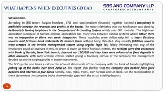  -
Satyam Cont..
According to SFIO report, Satyam founders , CFO and vice-president (finance) together hatched a conspiracy to
artificially increase the revenues and profits in the books. The report highlights that the falsification was done by
deliberately leaving loopholes in the Computerized Accounting System which uses ERP modules. The high-level
application landscape of Satyam internal applications has many links between various systems where either there
was no integration or there was weak integration. These loopholes were deliberately left to insert fictitious
invoices and fictitious bank statements to balance them without being detected. Very smartly fictitious invoices
were created in the invoice management system using regular login ids, falsely intimating that any of the
employees could be involved in this. In order to cover up these fictitious entries, the receipts were first accounted
with Bank of Baroda, New York branch, (account no- 120559) and they then were relocated as fixed deposits in
other accounts. With such artificial entries started giving a blooming picture of the company, the management
decided to put the surging profits in better investments.
The SFIO probe also takes a call on the account statements of the company with the Bank of Baroda highlighting
jacking up of the books ever since 2001-02. The report also clarifies that the company had booked false fixed
deposits and interests in five banks namely, ICICI, HSBC, HDFC, BNP Paribas and Citi Bank. On the reconciliation of
these statements the company books showed major gaps with the actual existing deposits.
16
WHAT HAPPENS WHEN EXECUTIVES GO BAD
 