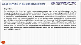  -
Satyam Cont...
The investigation also throws light on the company's paying excess taxes on the non-existing assets and also
indulging in forging current account balance statements. This helped the company forge quarterly details of
outstanding balances of fixed deposits and interest earned on them. The report says that by showing a rosy picture
of the company, the promoters were jacking up the share price and simultaneously selling off their holdings raking
in handsome money. The company, apart from this, is also believed to have issued American Depository Shares
worth $ 15.2 crore out of which only $ 5.25 crore were brought in to the country. The SFIO investigations also throws
light on the company's desperate attempt to acquire Maytas Infrastructure (MIL) and Maytas Properties (MPL), an
act done under the pressure from external investors who were pressing for better use of liquid asset shown in the
balance sheet. The report states that the promoters and the CFO were fully aware of the precarious financial
position of the company and the large number of fake fixed deposit and fake bank balances created in the books
since 2000-2001 onwards.
17
WHAT HAPPENS WHEN EXECUTIVES GO BAD
 