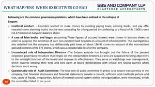  -
Following are the common governance problems, which have been noticed in the collapse of
Satyam:
 Unethical conduct - Founders wanted to make money by avoiding paying taxes, cooking books, and pay offs;
revealed some alarming truths that he was concealing for a long period by confessing to a fraud of Rs 7,800 crores
($1.47 billion) on Satyam’s balance sheet.
 A case of false books and bogus accounting-These figures of accrued interest were shown in balance sheets in
order to suppress the detection of such non-existent fixed deposits on account of inflated profits. The investigations
also detailed that the company had deliberately paid taxes of about 186.91 crores on account of the non-existent
accrued interests of Rs 376 crores, which was a considerable loss for the company.
 Unconvinced role of independent Directors -The Satyam episode has brought out the failure of the present
corporate governance structure that hinges on the independent directors,53 who are supposed to bring objectivity
to the oversight function of the board and improve its effectiveness. They serve as watchdogs over management,
which involves keeping their eyes and ears open at Board deliberations with critical eye raising queries when
decisions scent wrong
 Questionable role of Audit Committee -The true role of audit committee in précis is to ensure transparency in the
company, that financial disclosures and financial statements provide a correct, sufficient and creditable picture and
that, cases of frauds, irregularities, failure of internal control system within the organization, were minimized, which
the committee failed to carry out18
WHAT HAPPENS WHEN EXECUTIVES GO BAD
 