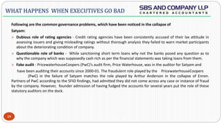 -
Following are the common governance problems, which have been noticed in the collapse of
Satyam:
 Dubious role of rating agencies - Credit rating agencies have been consistently accused of their lax attitude in
assessing issuers and giving misleading ratings without thorough analysis they failed to warn market participants
about the deteriorating condition of company.
 Questionable role of banks - While sanctioning short term loans why not the banks posed any question as to
why the company which was supposedly cash rich as per the financial statements was taking loans from them.
 Fake audit - PricewaterhouseCoopers (PwC)’s audit firm, Price Waterhouse, was in the auditor for Satyam and
have been auditing their accounts since 2000-01. The fraudulent role played by the PricewaterhouseCoopers
(PwC) in the failure of Satyam matches the role played by Arthur Anderson in the collapse of Enron.
Partners of PwC according to the SFIO findings, had admitted they did not come across any case or instance of fraud
by the company. However, founder admission of having fudged the accounts for several years put the role of these
statutory auditors on the dock.
19
WHAT HAPPENS WHEN EXECUTIVES GO BAD
 