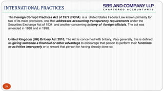  -FC
20
INTERNATIONAL PRACTICES
The Foreign Corrupt Practices Act of 1977 (FCPA) is a United States Federal Law known primarily for
two of its main provisions, one that addresses accounting transparency requirements under the
Securities Exchange Act of 1934 and another concerning bribery of foreign officials. The act was
amended in 1988 and in 1998.
United Kingdom (UK) Bribery Act 2010, The Act is concerned with bribery. Very generally, this is defined
as giving someone a financial or other advantage to encourage that person to perform their functions
or activities improperly or to reward that person for having already done so
 