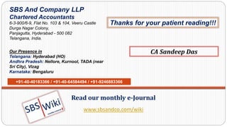 www.sbsandco.com/wiki
Read our monthly e-Journal
SBS And Company LLP
Chartered Accountants
6-3-900/6-9, Flat No. 103 & 104, Veeru Castle
Durga Nagar Colony,
Panjagutta, Hyderabad - 500 082
Telangana, India.
Our Presence in
Telangana: Hyderabad (HO)
Andhra Pradesh: Nellore, Kurnool, TADA (near
Sri City), Vizag
Karnataka: Bengaluru
+91-40-40183366 / +91-40-64584494 / +91-9246883366
CA Sandeep Das
Thanks for your patient reading!!!
 