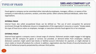  -
Fraud against a company can be committed either internally by employees, managers, officers, or owners of the
company, or externally by customers, vendors, and other parties. Other schemes defraud individuals, rather than
organizations.
INTERNAL FRAUD
Internal fraud, also called occupational fraud, can be defined as: “the use of one’s occupation for personal
enrichment through the deliberate misuse or misapplication of the organization’s resources or assets.” Simply stated,
this type of fraud occurs when an employee, manager, or executive commits fraud against his or her employer.
EXTERNAL FRAUD
External fraud against a company covers a broad range of schemes. Dishonest vendors might engage in bid-rigging
schemes, bill the company for goods or services not provided, or demand bribes from employees. Likewise,
dishonest customers might submit bad checks or falsified account information for payment, or might attempt to
return stolen or knock-off products for a refund. In addition, organizations also face threats of security breaches and
thefts of intellectual property perpetrated by unknown third parties.
4
TYPES OF FRAUD
 