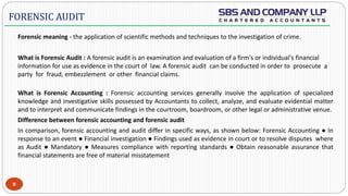  -
Forensic meaning - the application of scientific methods and techniques to the investigation of crime.
What is Forensic Audit : A forensic audit is an examination and evaluation of a firm's or individual's financial
information for use as evidence in the court of law. A forensic audit can be conducted in order to prosecute a
party for fraud, embezzlement or other financial claims.
What is Forensic Accounting : Forensic accounting services generally involve the application of specialized
knowledge and investigative skills possessed by Accountants to collect, analyze, and evaluate evidential matter
and to interpret and communicate findings in the courtroom, boardroom, or other legal or administrative venue.
Difference between forensic accounting and forensic audit
In comparison, forensic accounting and audit differ in specific ways, as shown below: Forensic Accounting ● In
response to an event ● Financial investigation ● Findings used as evidence in court or to resolve disputes where
as Audit ● Mandatory ● Measures compliance with reporting standards ● Obtain reasonable assurance that
financial statements are free of material misstatement
8
FORENSIC AUDIT
 
